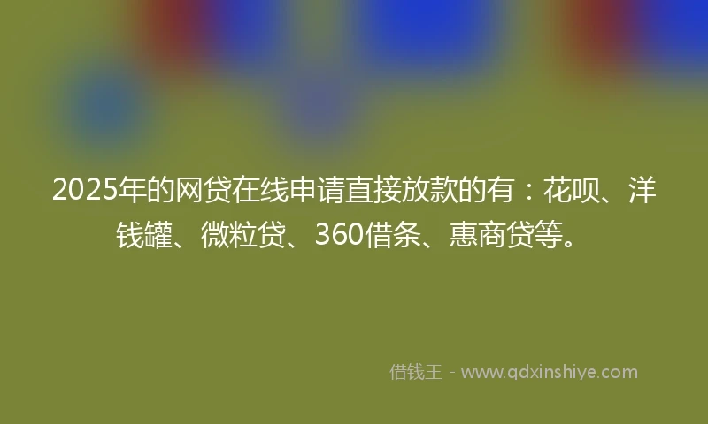 2025年的网贷在线申请直接放款的有：花呗、洋钱罐、微粒贷、360借条、惠商贷等。