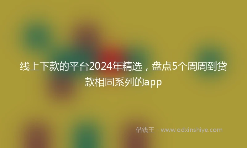 线上下款的平台2024年精选，盘点5个周周到贷款相同系列的app