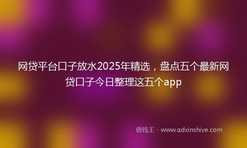 网贷平台口子放水2025年精选，盘点五个最新网贷口子今日整理这五个app