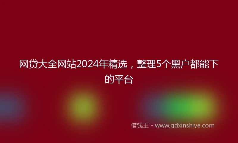 网贷大全网站2024年精选，整理5个黑户都能下的平台