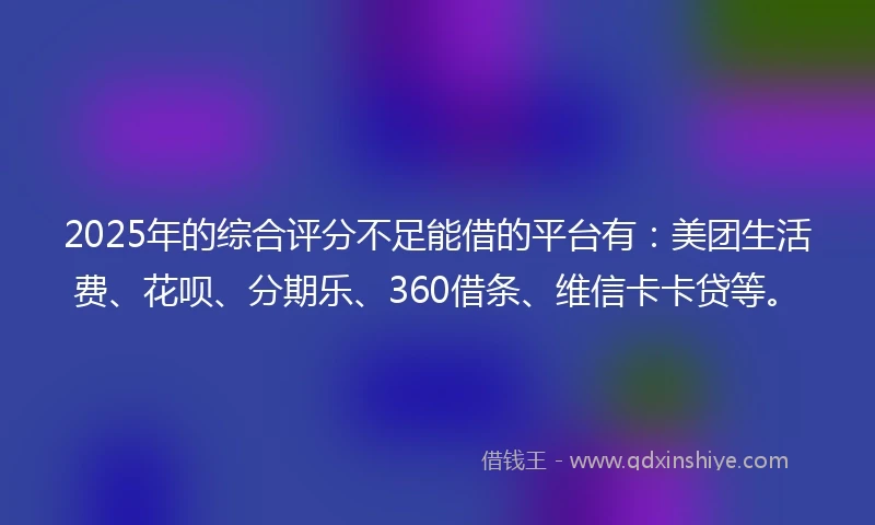 2025年的综合评分不足能借的平台有：美团生活费、花呗、分期乐、360借条、维信卡卡贷等。