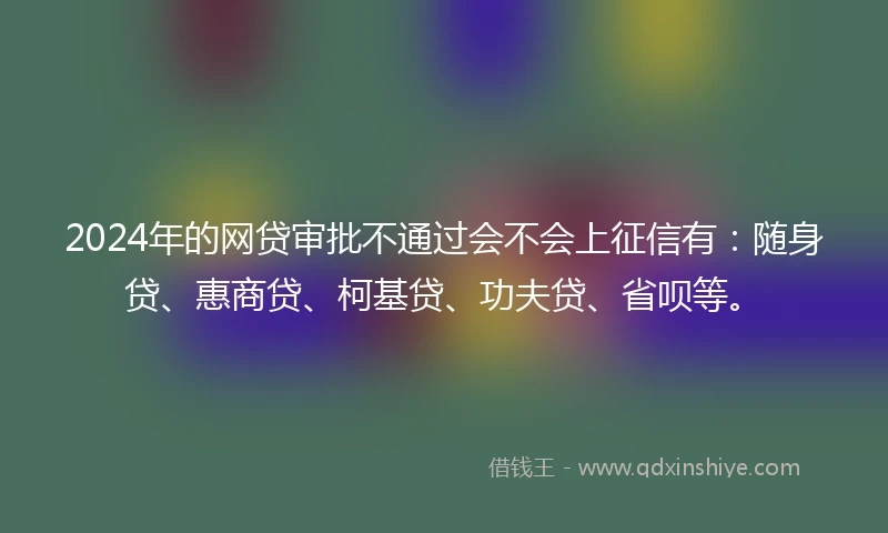2024年的网贷审批不通过会不会上征信有：随身贷、惠商贷、柯基贷、功夫贷、省呗等。