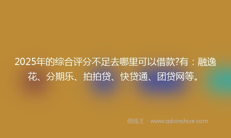 2025年的综合评分不足去哪里可以借款?有：融逸花、分期乐、拍拍贷、快贷通、团贷网等。