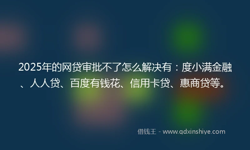 2025年的网贷审批不了怎么解决有：度小满金融、人人贷、百度有钱花、信用卡贷、惠商贷等。