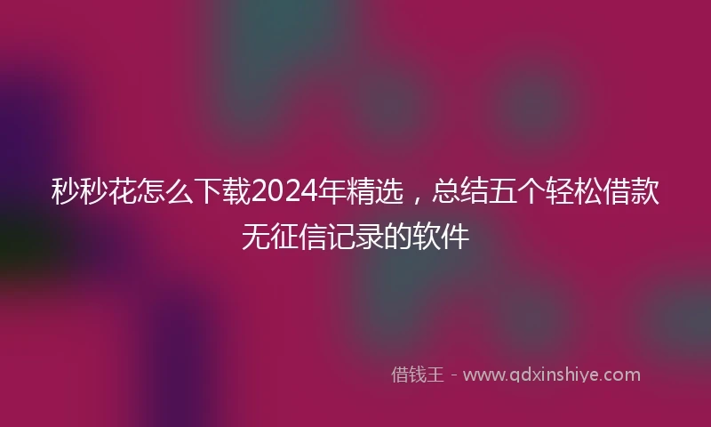 秒秒花怎么下载2024年精选，总结五个轻松借款无征信记录的软件