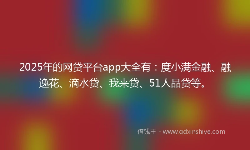 2025年的网贷平台app大全有：度小满金融、融逸花、滴水贷、我来贷、51人品贷等。