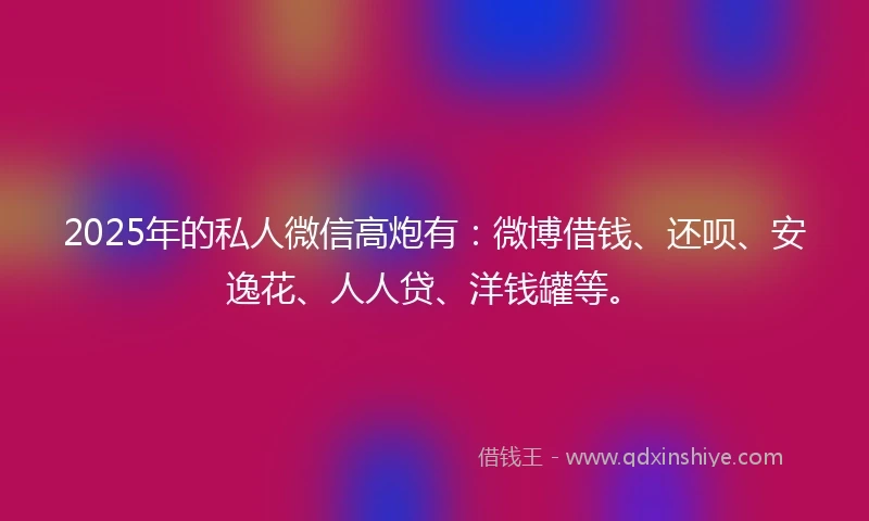 2025年的私人微信高炮有：微博借钱、还呗、安逸花、人人贷、洋钱罐等。