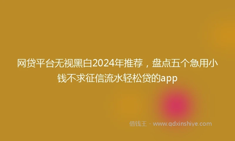网贷平台无视黑白2024年推荐，盘点五个急用小钱不求征信流水轻松贷的app