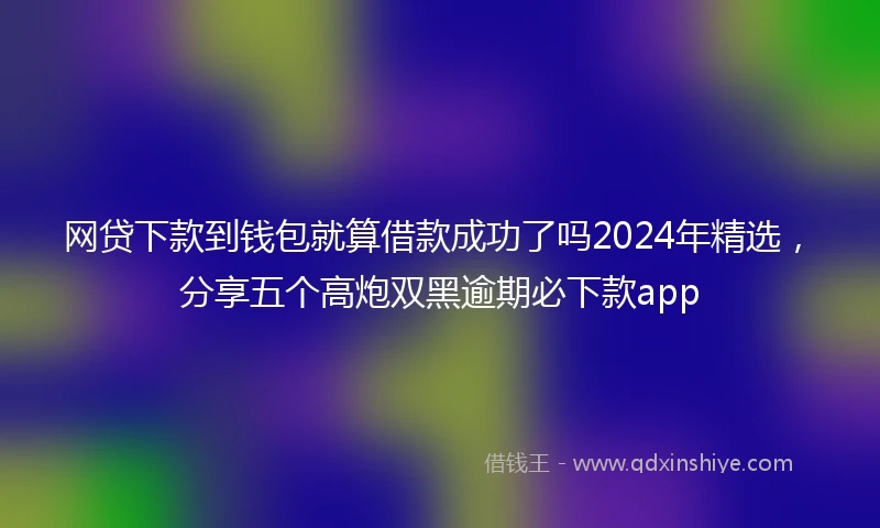 网贷下款到钱包就算借款成功了吗2024年精选，分享五个高炮双黑逾期必下款app