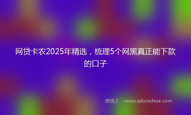 网贷卡农2025年精选，梳理5个网黑真正能下款的口子
