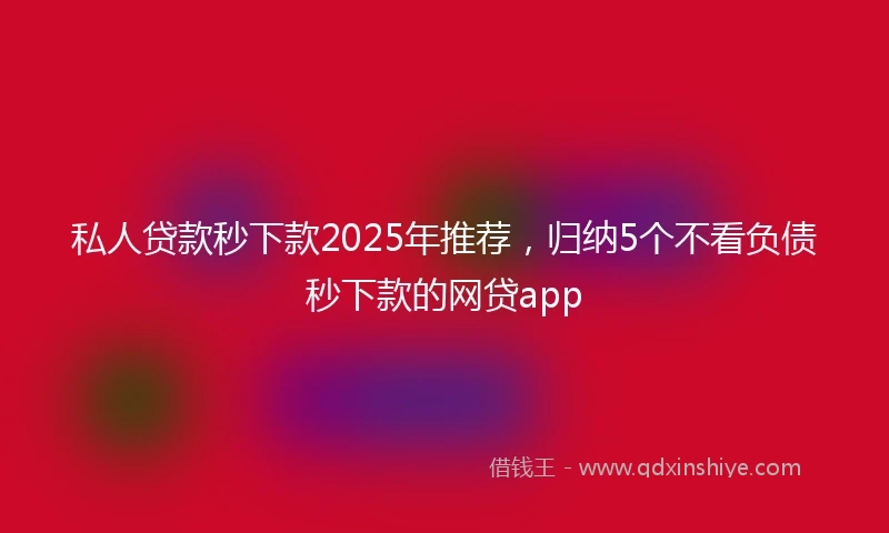 私人贷款秒下款2025年推荐，归纳5个不看负债秒下款的网贷app