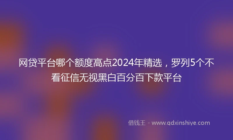 网贷平台哪个额度高点2024年精选，罗列5个不看征信无视黑白百分百下款平台