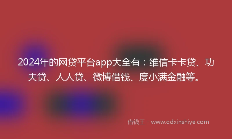 2024年的网贷平台app大全有：维信卡卡贷、功夫贷、人人贷、微博借钱、度小满金融等。