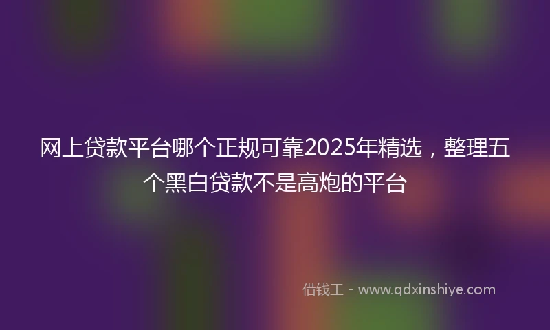 网上贷款平台哪个正规可靠2025年精选，整理五个黑白贷款不是高炮的平台