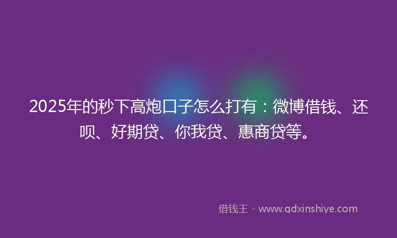2025年的秒下高炮口子怎么打有：微博借钱、还呗、好期贷、你我贷、惠商贷等。