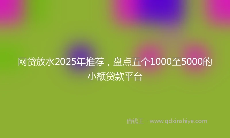 网贷放水2025年推荐，盘点五个1000至5000的小额贷款平台