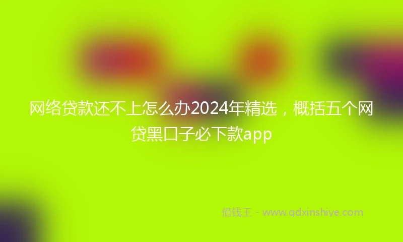网络贷款还不上怎么办2024年精选，概括五个网贷黑口子必下款app