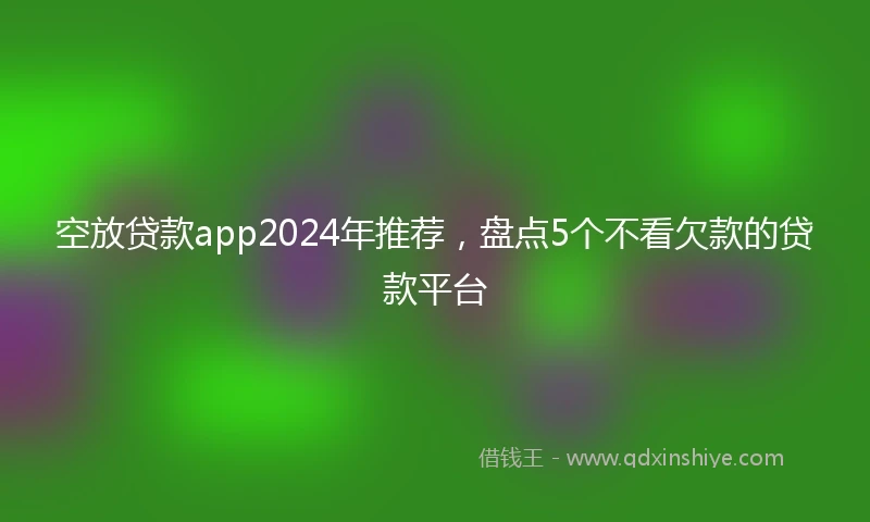 空放贷款app2024年推荐，盘点5个不看欠款的贷款平台