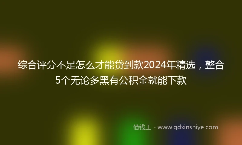 综合评分不足怎么才能贷到款2024年精选，整合5个无论多黑有公积金就能下款