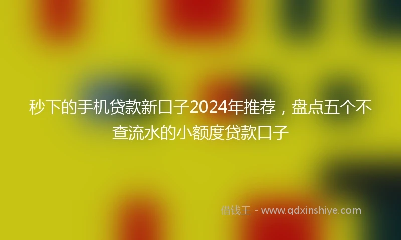 秒下的手机贷款新口子2024年推荐，盘点五个不查流水的小额度贷款口子