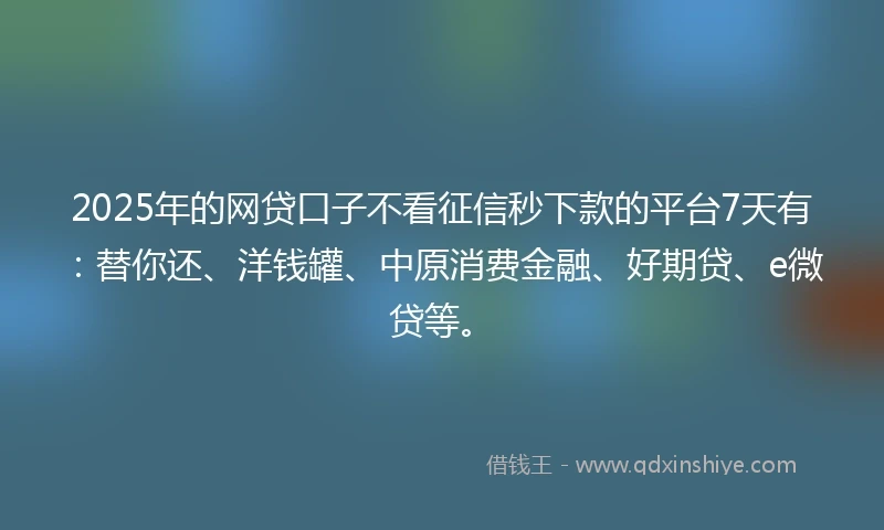 2025年的网贷口子不看征信秒下款的平台7天有：替你还、洋钱罐、中原消费金融、好期贷、e微贷等。