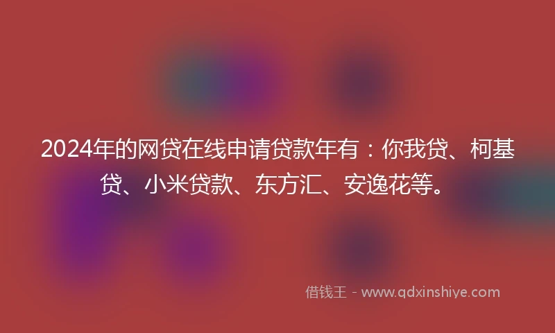 2024年的网贷在线申请贷款年有：你我贷、柯基贷、小米贷款、东方汇、安逸花等。