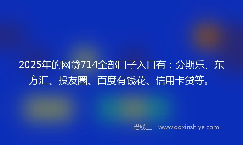 2025年的网贷714全部口子入口有：分期乐、东方汇、投友圈、百度有钱花、信用卡贷等。