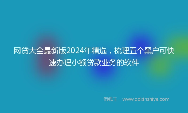 网贷大全最新版2024年精选，梳理五个黑户可快速办理小额贷款业务的软件