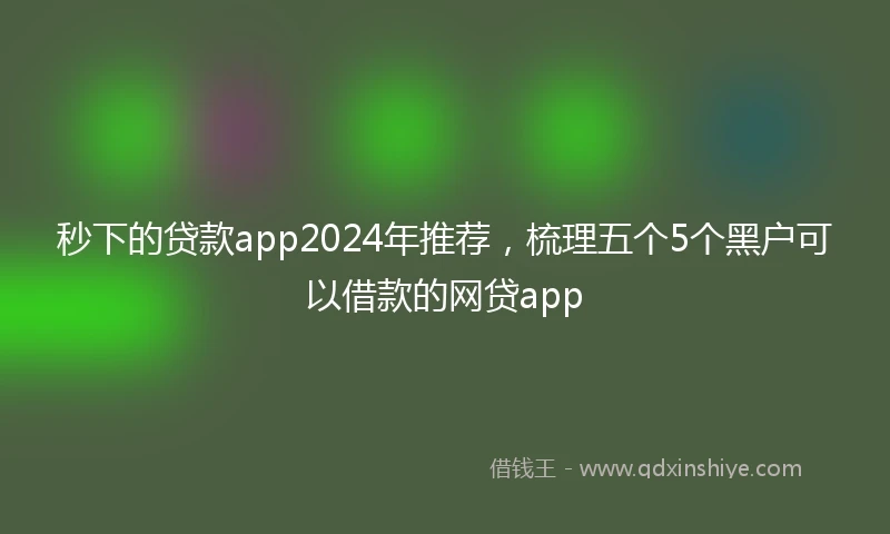 秒下的贷款app2024年推荐，梳理五个5个黑户可以借款的网贷app