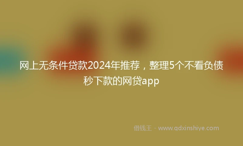 网上无条件贷款2024年推荐，整理5个不看负债秒下款的网贷app