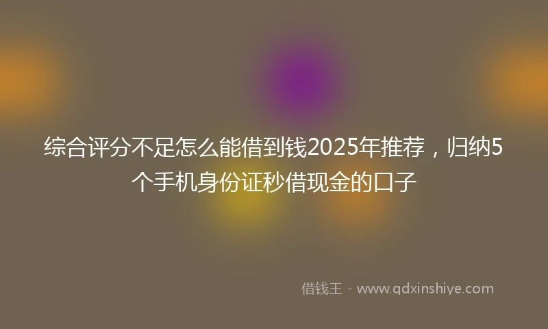 综合评分不足怎么能借到钱2025年推荐，归纳5个手机身份证秒借现金的口子