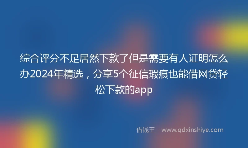 综合评分不足居然下款了但是需要有人证明怎么办2024年精选，分享5个征信瑕疵也能借网贷轻松下款的app