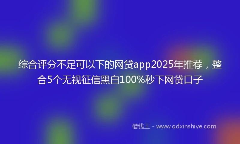 综合评分不足可以下的网贷app2025年推荐，整合5个无视征信黑白100%秒下网贷口子