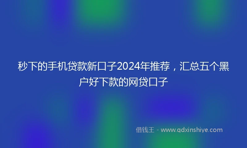 秒下的手机贷款新口子2024年推荐，汇总五个黑户好下款的网贷口子