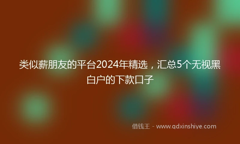 类似薪朋友的平台2024年精选，汇总5个无视黑白户的下款口子