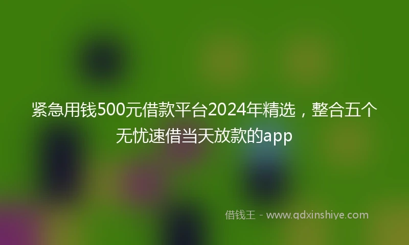 紧急用钱500元借款平台2024年精选，整合五个无忧速借当天放款的app