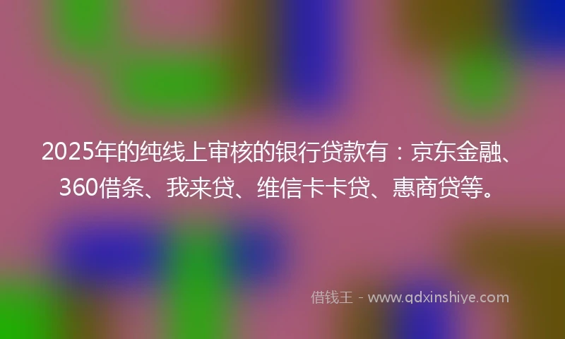 2025年的纯线上审核的银行贷款有：京东金融、360借条、我来贷、维信卡卡贷、惠商贷等。