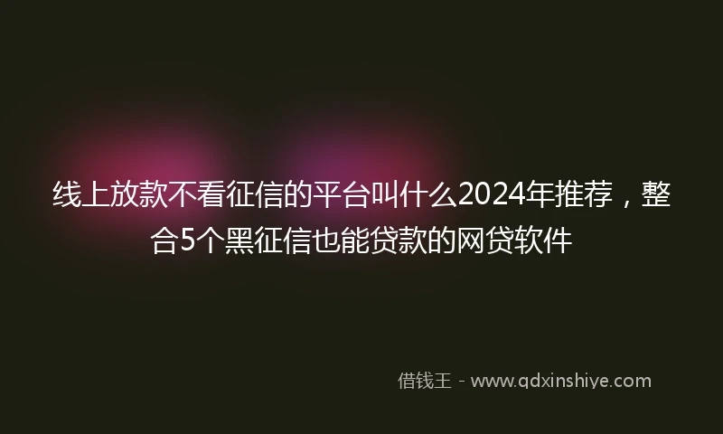线上放款不看征信的平台叫什么2024年推荐，整合5个黑征信也能贷款的网贷软件