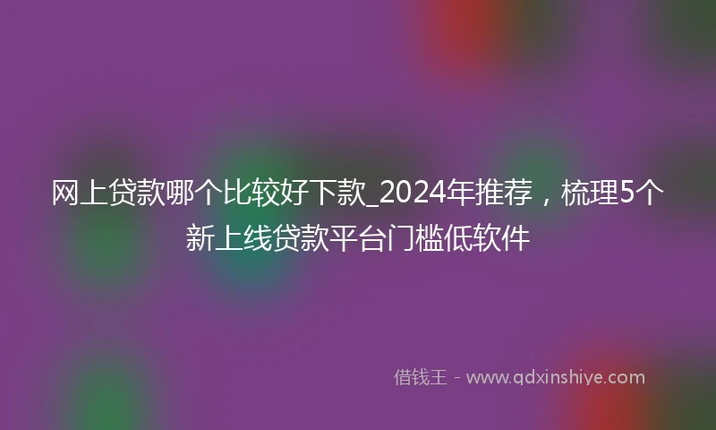 网上贷款哪个比较好下款_2024年推荐，梳理5个新上线贷款平台门槛低软件