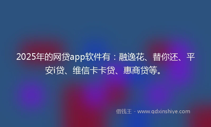 2025年的网贷app软件有：融逸花、替你还、平安i贷、维信卡卡贷、惠商贷等。