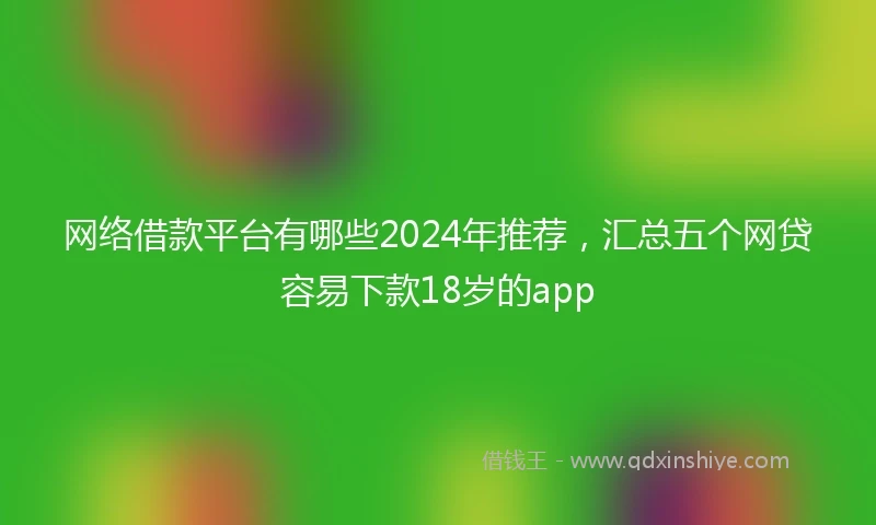 网络借款平台有哪些2024年推荐，汇总五个网贷容易下款18岁的app