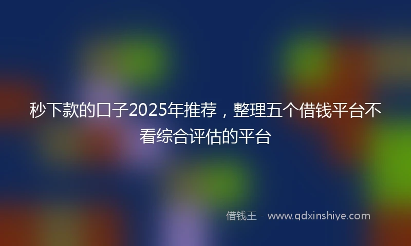 秒下款的口子2025年推荐，整理五个借钱平台不看综合评估的平台