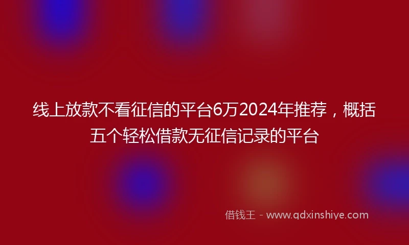 线上放款不看征信的平台6万2024年推荐，概括五个轻松借款无征信记录的平台