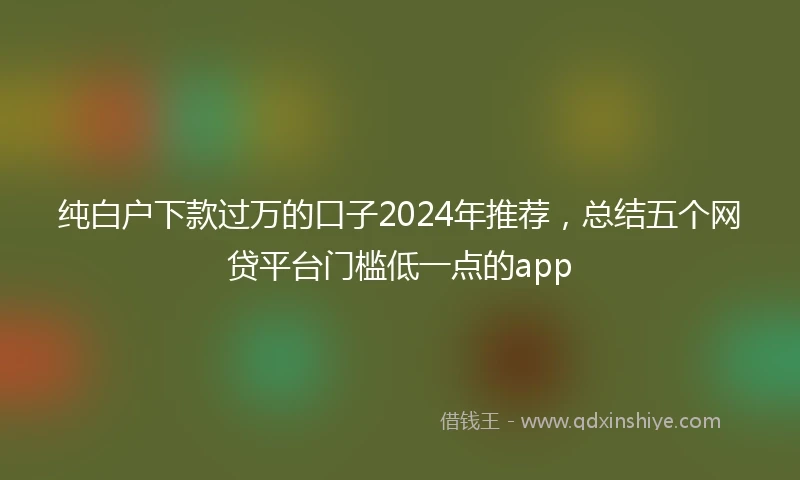 纯白户下款过万的口子2024年推荐，总结五个网贷平台门槛低一点的app
