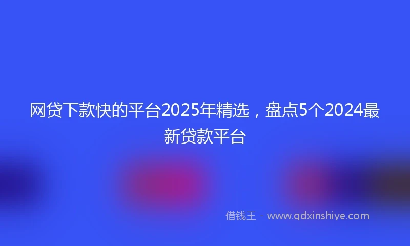 网贷下款快的平台2025年精选，盘点5个2024最新贷款平台