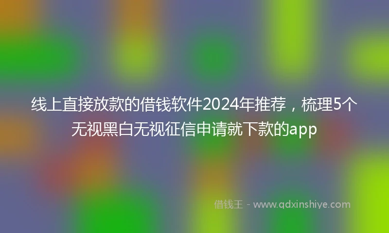 线上直接放款的借钱软件2024年推荐，梳理5个无视黑白无视征信申请就下款的app