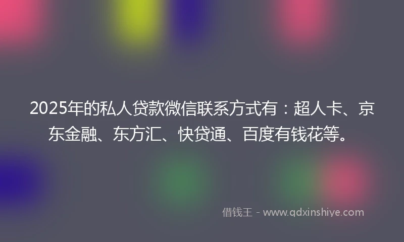 2025年的私人贷款微信联系方式有：超人卡、京东金融、东方汇、快贷通、百度有钱花等。