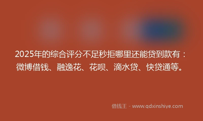 2025年的综合评分不足秒拒哪里还能贷到款有：微博借钱、融逸花、花呗、滴水贷、快贷通等。