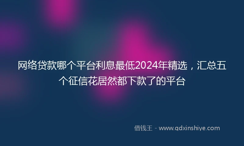 网络贷款哪个平台利息最低2024年精选，汇总五个征信花居然都下款了的平台