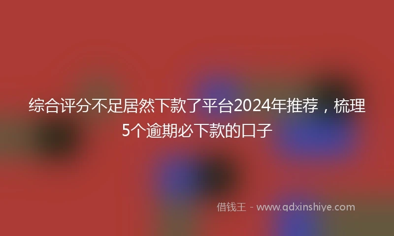 综合评分不足居然下款了平台2024年推荐，梳理5个逾期必下款的口子